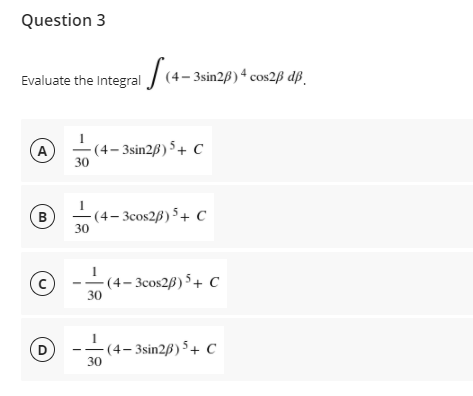 Question 3
Evaluate the Integral J (4-3sin2ß)4 cos2B dß.
-(4– 3sin2B) 5+ C
30
A
-(4- 3cos2B) 5 + c
B
30
-(4– 3cos2B) 5 + C
30
-(4– 3sin2ß) 5 + C
30
D
