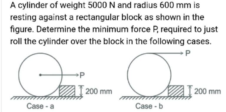 A cylinder of weight 5000 N and radius 600 mm is
resting against a rectangular block as shown in the
figure. Determine the minimum force P, required to just
roll the cylinder over the block in the following cases.
P
200 mm
200 mm
Case - a
Case - b
