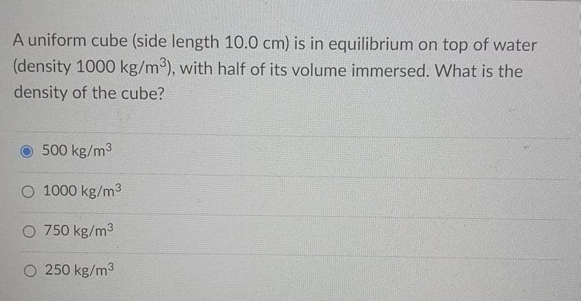 A uniform cube (side length 10.0 cm) is in equilibrium on top of water
(density 1000 kg/m³), with half of its volume immersed. What is the
density of the cube?
O 500 kg/m3
O 1000 kg/m3
O 750 kg/m3
O 250 kg/m3
