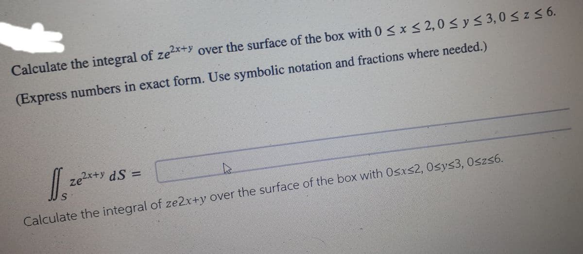 Calculate the integral of ze²x+y over the surface of the box with 0 ≤ x ≤ 2,0 ≤ y ≤ 3,0 ≤ z ≤ 6.
(Express numbers in exact form. Use symbolic notation and fractions where needed.)
Jl. 26²x47
Ą
S
Calculate the integral of ze2x+y over the surface of the box with 0≤x≤2, 0≤y≤3, 0≤z≤6.
ze²x+y dS =