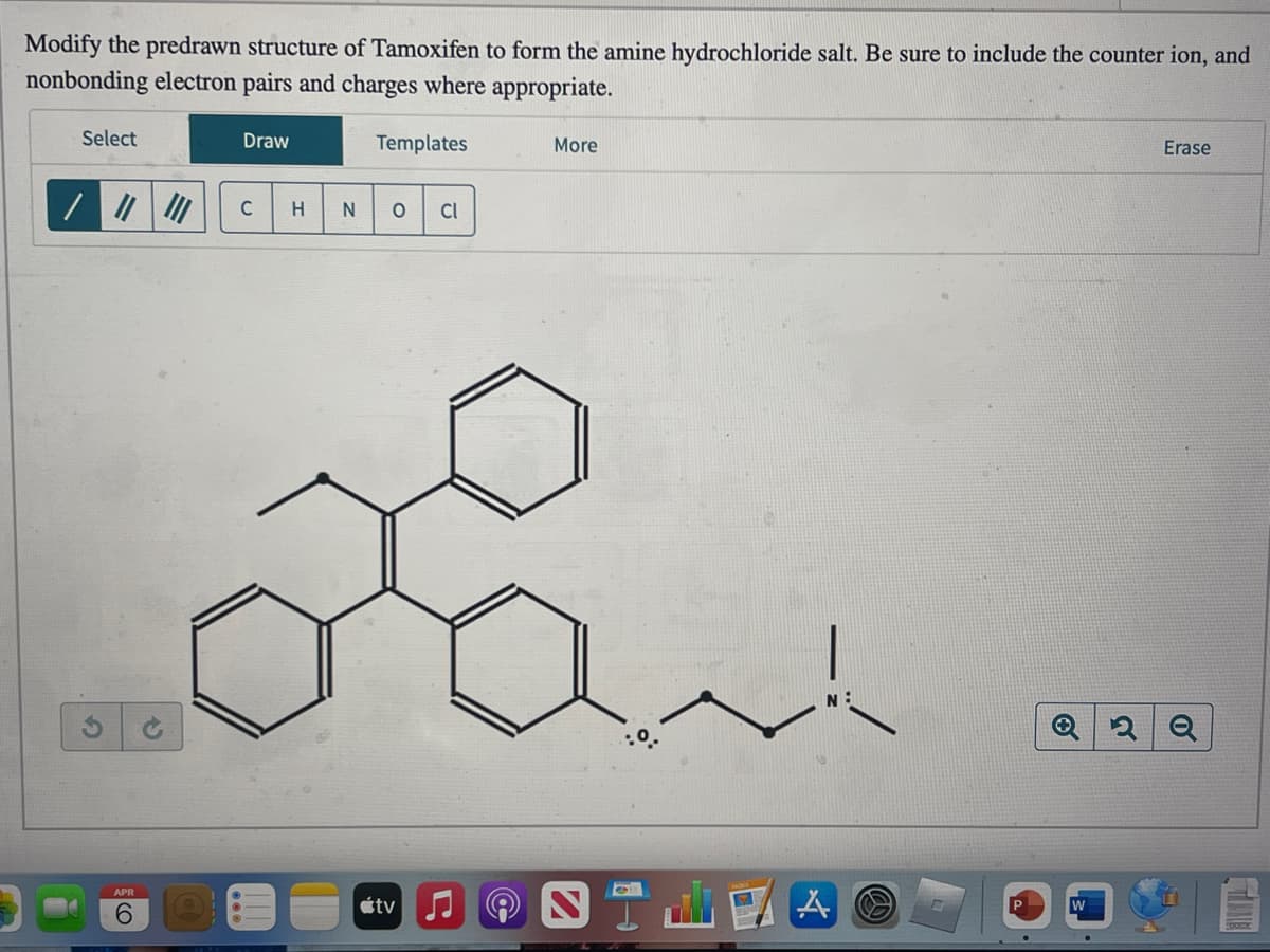 Modify the predrawn structure of Tamoxifen to form the amine hydrochloride salt. Be sure to include the counter ion, and
nonbonding electron pairs and charges where appropriate.
Select
APR
6
Draw
C H N
Templates
O Cl
tv
More
40
A
G
O
W
Erase
2 Q
ANT