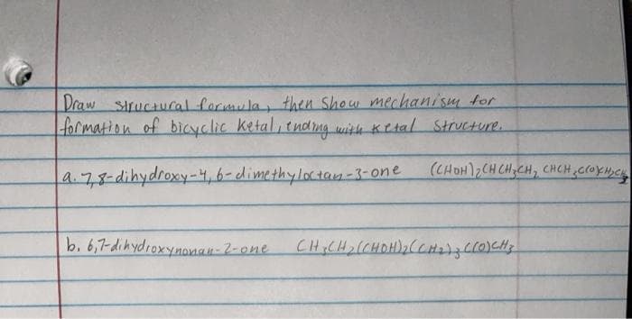 Draw structucal formula, then Show mechanism for
formation of bicyclic ketal, tndng with Ketal Structure.
(CHOH)2CH CH,CH, CHCH CroXM,C
a.78-dihydroxy-4,6-dimethylotay-3-one
b. 6,7-dihydroxynanan-2-one
e CHCH2(CHOH)2(CH273cc0)cHy
