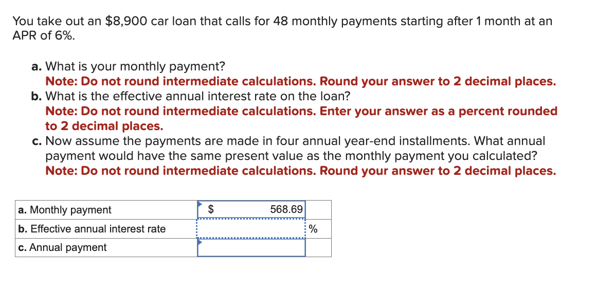 You take out an $8,900 car loan that calls for 48 monthly payments starting after 1 month at an
APR of 6%.
a. What is your monthly payment?
Note: Do not round intermediate calculations. Round your answer to 2 decimal places.
b. What is the effective annual interest rate on the loan?
Note: Do not round intermediate calculations. Enter your answer as a percent rounded
to 2 decimal places.
c. Now assume the payments are made in four annual year-end installments. What annual
payment would have the same present value as the monthly payment you calculated?
Note: Do not round intermediate calculations. Round your answer to 2 decimal places.
a. Monthly payment
b. Effective annual interest rate
c. Annual payment
$
568.69
%