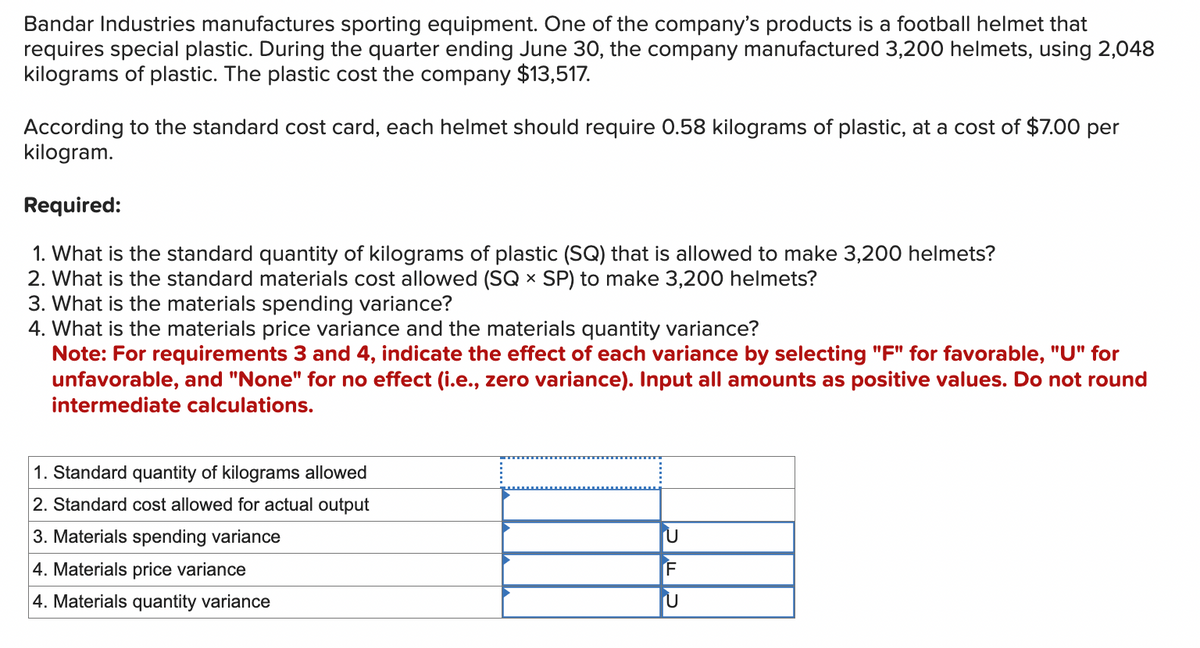 Bandar Industries manufactures sporting equipment. One of the company's products is a football helmet that
requires special plastic. During the quarter ending June 30, the company manufactured 3,200 helmets, using 2,048
kilograms of plastic. The plastic cost the company $13,517.
According to the standard cost card, each helmet should require 0.58 kilograms of plastic, at a cost of $7.00 per
kilogram.
Required:
1. What is the standard quantity of kilograms of plastic (SQ) that is allowed to make 3,200 helmets?
2. What is the standard materials cost allowed (SQ x SP) to make 3,200 helmets?
3. What is the materials spending variance?
4. What is the materials price variance and the materials quantity variance?
Note: For requirements 3 and 4, indicate the effect of each variance by selecting "F" for favorable, "U" for
unfavorable, and "None" for no effect (i.e., zero variance). Input all amounts as positive values. Do not round
intermediate calculations.
1. Standard quantity of kilograms allowed
2. Standard cost allowed for actual output
3. Materials spending variance
4. Materials price variance
4. Materials quantity variance
U
IF
U