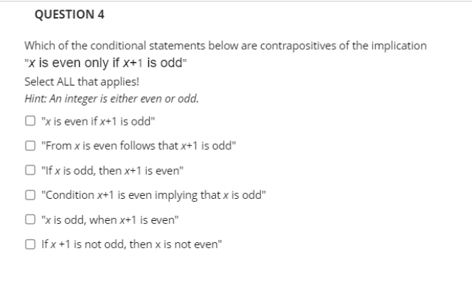 QUESTION 4
Which of the conditional statements below are contrapositives of the implication
"x is even only if x+1 is odd"
Select ALL that applies!
Hint: An integer is either even or odd.
O "x is even if x+1 is odd"
O "From x is even follows that x+1 is odd"
O "If x is odd, then x+1 is even"
O "Condition x+1 is even implying that x is odd"
O "x is odd, when x+1 is even"
O If x+1 is not odd, then x is not even"
