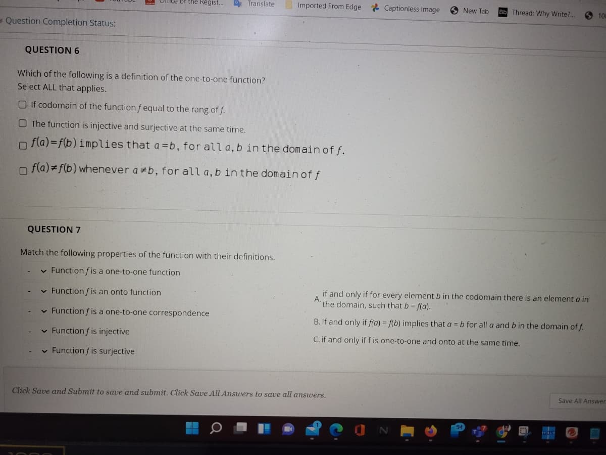 Omte of the Regist..
* Translate
Imported From Edge Captionless Image
O New Tab
Bb Thread: Why Write?..
O 100
- Question Completion Status:
QUESTION 6
Which of the following is a definition of the one-to-one function?
Select ALL that applies.
O If codomain of the function fequal to the rang of f.
O The function is injective and surjective at the same time.
n fla)=f(b) implies that a =b, for all a, b in the domain of f.
n f(a) f(b) whenever a b, for all a, b in the domain of f
QUESTION 7
Match the following properties of the function with their definitions.
v Function f is a one-to-one function
if and only if for every element b in the codomain there is an element a in
A.
the domain, such that b = f(a).
v Function f is an onto function
v Function f is a one-to-one correspondence
B. If and only if f(a) = f(b) implies that a = b for all a and b in the domain of f.
v Function f is injective
C. if and only if f is one-to-one and onto at the same time.
v Function f is surjective
Click Save and Submit to save and submit. Click Save All Answers to save all answers.
Save All Answer
