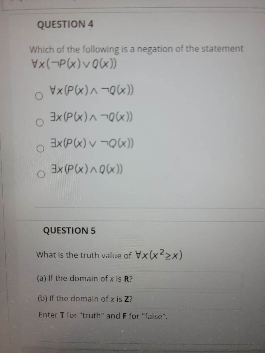 QUESTION 4
Which of the following is a negation of the statement
X(P(x)^¬Q(x)
3X(P(x)^¬Qx))
3X(P(x)v ¬QX))
EX(P(x)^Qx))
QUESTION 5
What is the truth value of Vx(x2x)
(a) If the domain of x is R?
(b) If the domain of x is Z?
Enter T for "truth" and F for "false".
