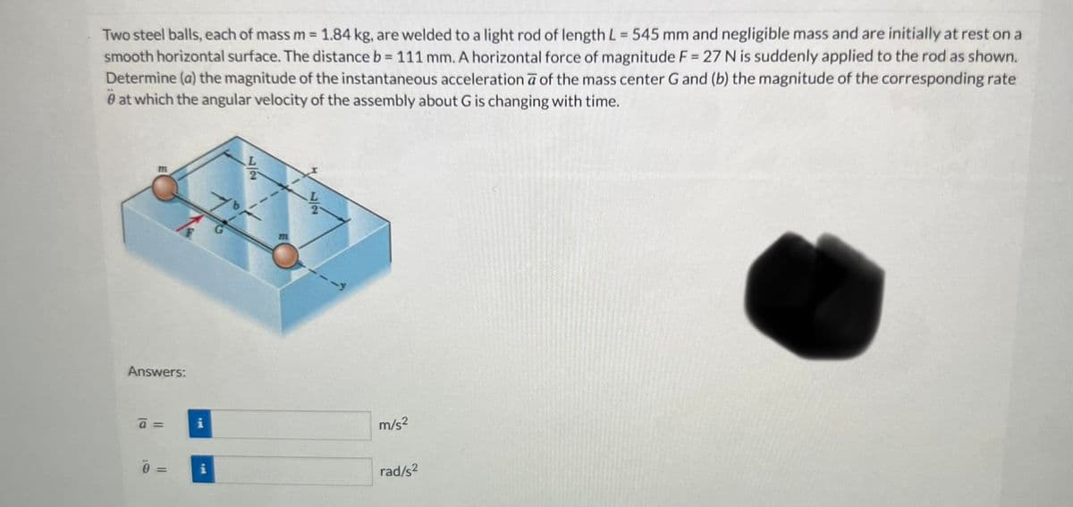 Two steel balls, each of mass m = 1.84 kg, are welded to a light rod of length L = 545 mm and negligible mass and are initially at rest on a
smooth horizontal surface. The distance b = 111 mm. A horizontal force of magnitude F = 27 N is suddenly applied to the rod as shown.
Determine (a) the magnitude of the instantaneous acceleration a of the mass center G and (b) the magnitude of the corresponding rate
0 at which the angular velocity of the assembly about G is changing with time.
m
Answers:
a =
0=
IN
P
77
M
m/s²
rad/s²