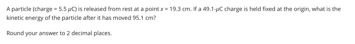 A particle (charge = 5.5 µC) is released from rest at a point x = 19.3 cm. If a 49.1-µC charge is held fixed at the origin, what is the
kinetic energy of the particle after it has moved 95.1 cm?
Round your answer to 2 decimal places.
