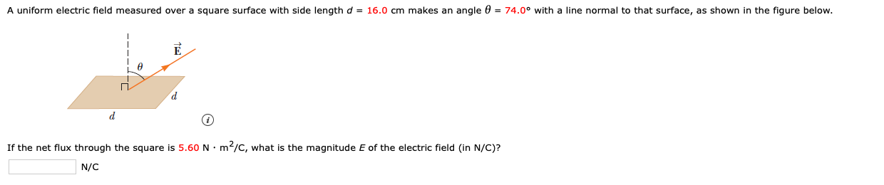 A uniform electric field measured over a square surface with side length d = 16.0 cm makes an angle 0 = 74.0° with a line normal to that surface, as shown in the figure below.
If the net flux through the square is 5.60N• m/C, what is the magnitude E of the electric field (in N/C)?
N/C
