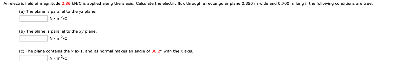 An electric field of magnitude 2.86 kN/C is applied along the x axis. Calculate the electric flux through a rectangular plane 0.350 m wide and 0.700 m long if the following conditions are true.
(a) The plane is parallel to the yz plane.
N.m?/c
(b) The plane is parallel to the xy plane.
N- m2/c
(c) The plane contains the y axis, and its normal makes an angle of 36.2° with the x axis.
N. m?/c
