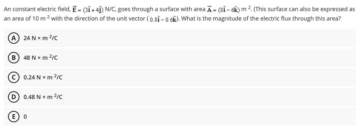 An constant electric field, E = (31 + 4f) N/C, goes through a surface with area A = (81 – óK) m 2. (This surface can also be expressed as
an area of 10 m 2 with the direction of the unit vector ( 0.8f – 0.6k). What is the magnitude of the electric flux through this area?
%3D
%3D
A
24 N x m 2/C
B
48 N x m 2/C
0.24 N x m 2/C
(D
0.48 N x m 2/C
(E
