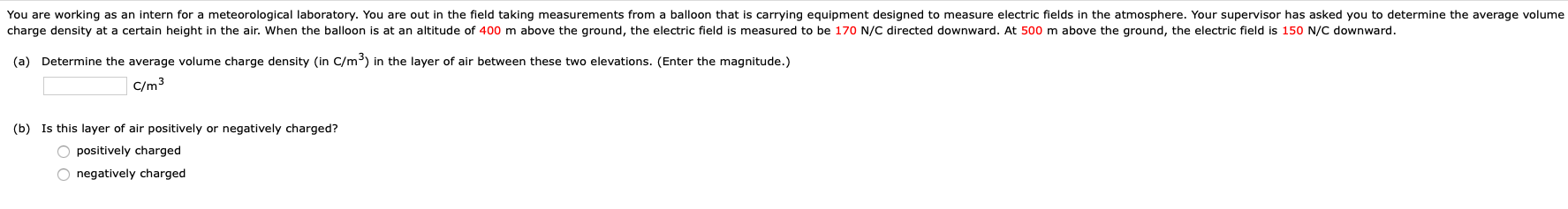 You are working as an intern for a meteorological laboratory. You are out in the field taking measurements from a balloon that is carrying equipment designed to measure electric fields in the atmosphere. Your supervisor has asked you to determine the average volume
charge density at a certain height in the air. When the balloon is at an altitude of 400 m above the ground, the electric field is measured to be 170 N/C directed downward. At 500 m above the ground, the electric field is 150 N/C downward.
(a) Determine the average volume charge density (in C/m³) in the layer of air between these two elevations. (Enter the magnitude.)
C/m3
(b) Is this layer of air positively or negatively charged?
O positively charged
O negatively charged

