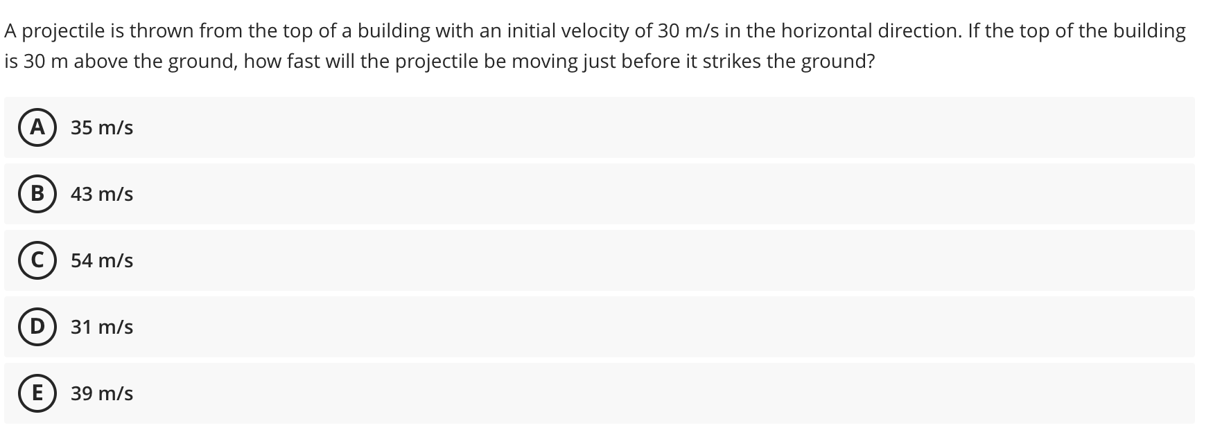 A projectile is thrown from the top of a building with an initial velocity of 30 m/s in the horizontal direction. If the top of the building
s 30 m above the ground, how fast will the projectile be moving just before it strikes the ground?

