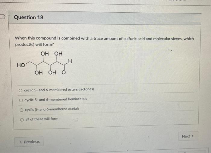 Question 18
When this compound is combined with a trace amount of sulfuric acid and molecular sieves, which
product(s) will form?
но но
HO
Он О
O cyclic 5- and 6-membered esters (lactones)
O cyclic 5- and 6-membered hemiacetals
O cyclic 5- and 6-membered acetals
O all of these will form
Next
* Previous
