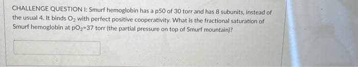 CHALLENGE QUESTION I: Smurf hemoglobin has a p50 of 30 torr and has 8 subunits, instead of
the usual 4. It binds O2 with perfect positive cooperativity. What is the fractional saturation of
Smurf hemoglobin at po2=37 torr (the partial pressure on top of Smurf mountain)?
