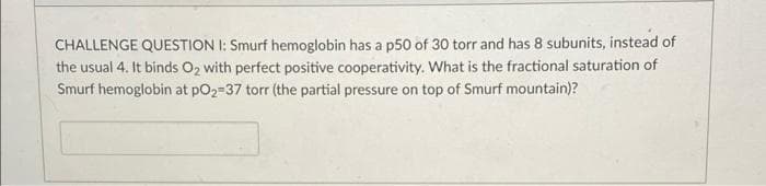 CHALLENGE QUESTION I: Smurf hemoglobin has a p50 of 30 torr and has 8 subunits, instead of
the usual 4. It binds O2 with perfect positive cooperativity. What is the fractional saturation of
Smurf hemoglobin at pO2-37 torr (the partial pressure on top of Smurf mountain)?
