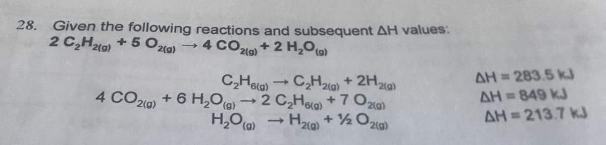 28. Given the following reactions and subsequent AH values:
2 C,Ht9) + 5 O2i0)
2(g)
4 COl) + 2 H,0(0)
2(g)
2(g)
AH= 283.5 k.J
AH= 849 kJ
AH 213.7 kJ
C,Hea)
C,H20) + 2H2)
4 CO20) + 6 H,0(g)2 C,Hla + 7 O2ia)
H2) + 2 O20)
%3D
%D
>
(g),
