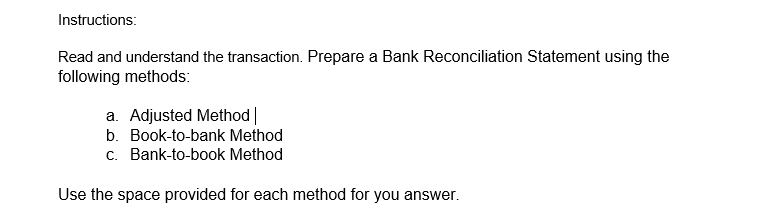 Instructions:
Read and understand the transaction. Prepare a Bank Reconciliation Statement using the
following methods:
a. Adjusted Method |
b. Book-to-bank Method
c. Bank-to-book Method
Use the space provided for each method for you answer.
