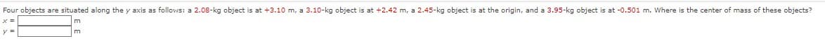 Four objects are situated along the y axis as follovws: a 2.08-kg object is at +3.10 m, a 3.10-kg object is at +2.42 m, a 2.45-kg object is at the origin, and a 3.95-kg object is at -0.501 m. Where is the center of mass of these objects?
x =
m
y =
m
