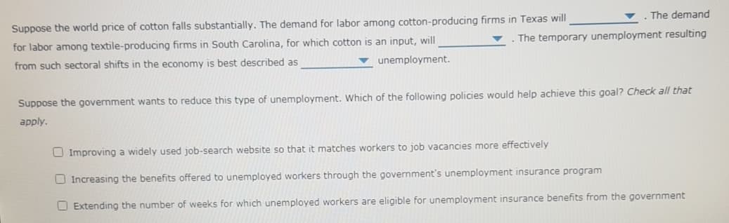 Suppose the world price of cotton falls substantially. The demand for labor among cotton-producing firms in Texas will
The demand
for labor among textile-producing firms in South Carolina, for which cotton is an input, will
The temporary unemployment resulting
from such sectoral shifts in the economy is best described as
v unemployment.
Suppose the government wants to reduce this type of unemployment. Which of the following policies would help achieve this goal? Check all that
apply.
O Improving a widely used job-search website so that it matches workers to job vacancies more effectively
O Increasing the benefits offered to unemployed workers through the government's unemployment insurance program
O Extending the number of weeks for which unemployed workers are eligible for unemployment insurance benefits from the government

