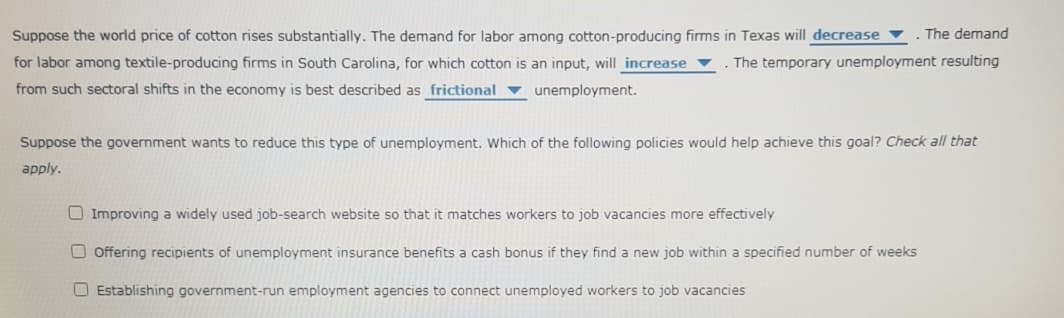 Suppose the world price of cotton rises substantially. The demand for labor among cotton-producing firms in Texas will decrease
. The demand
for labor among textile-producing firms in South Carolina, for which cotton is an input, will increase
The temporary unemployment resulting
from such sectoral shifts in the economy is best described as frictional ▼ unemployment.
Suppose the government wants to reduce this type of unemployment. Which of the following policies would help achieve this goal? Check all that
apply.
O Improving a widely used job-search website so that it matches workers to job vacancies more effectively
O Offering recipients of unemployment insurance benefits a cash bonus if they find a new job within a specified number of weeks
O Establishing government-run employment agencies to connect unemployed workers to job vacancies
