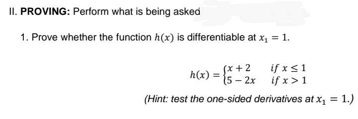 II. PROVING: Perform what is being asked
1. Prove whether the function h(x) is differentiable at x1 = 1.
(x + 2
5 – 2x
if x <1
if x > 1
h(x) =
(Hint: test the one-sided derivatives at x, = 1.)
