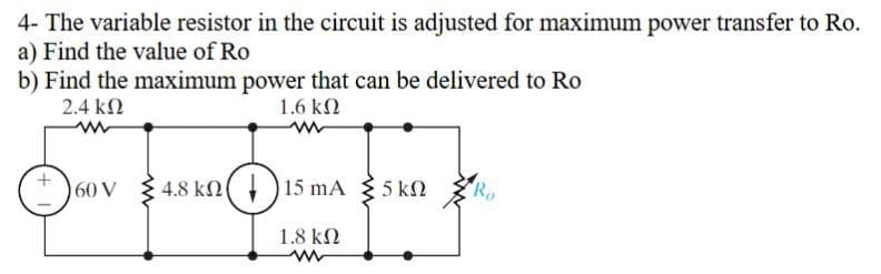 4- The variable resistor in the circuit is adjusted for maximum power transfer to Ro.
a) Find the value of Ro
b) Find the maximum power that can be delivered to Ro
2.4 ΚΩ
1.6 ΚΩ
60 V
4.8 kn 15 mA
15 mA 5 kn
ΚΩ
1.8 ΚΩ
www
Ro
