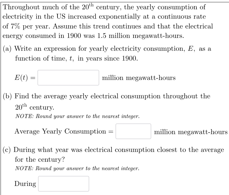 Throughout much of the 20th century, the yearly consumption of
electricity in the US increased exponentially at a continuous rate
of 7% per year. Assume this trend continues and that the electrical
energy consumed in 1900 was 1.5 million megawatt-hours.
(a) Write an expression for yearly electricity consumption, E, as a
function of time, t, in years since 1900.
million megawatt-hours
(b) Find the average yearly electrical consumption throughout the
20th century.
NOTE: Round your answer to the nearest integer.
E(t)
=
million megawatt-hours
(c) During what year was electrical consumption closest to the average
for the century?
NOTE: Round your answer to the nearest integer.
During
Average Yearly Consumption
=