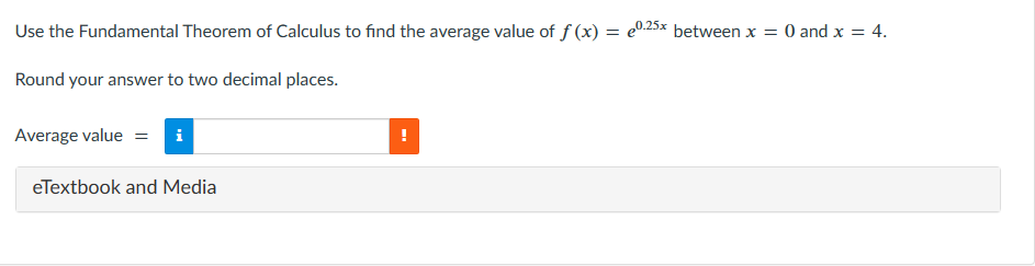 Use the Fundamental Theorem of Calculus to find the average value of f(x) = 0.25x between x = 0 and x = 4.
Round your answer to two decimal places.
Average value = i
eTextbook and Media