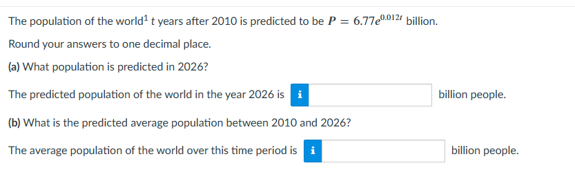 The population of the world¹ t years after 2010 is predicted to be P =
Round your answers to one decimal place.
(a) What population is predicted in 2026?
The predicted population of the world in the year 2026 is i
(b) What is the predicted average population between 2010 and 2026?
The average population of the world over this time period is i
6.77e0.0121 billion.
billion people.
billion people.