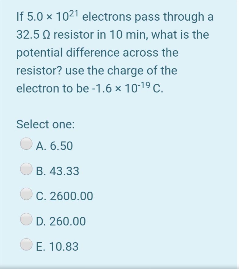 If 5.0 × 1021 electrons pass through a
32.5 Q resistor in 10 min, what is the
potential difference across the
resistor? use the charge of the
electron to be -1.6 × 10-19 C.
Select one:
А. 6.50
В. 43.33
C. 2600.00
D. 260.00
E. 10.83
