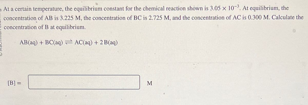 At a certain temperature, the equilibrium constant for the chemical reaction shown is 3.05 x 10-3. At equilibrium, the
concentration of AB is 3.225 M, the concentration of BC is 2.725 M, and the concentration of AC is 0.300 M. Calculate the
concentration of B at equilibrium.
AB(aq) + BC(aq) AC(aq) + 2 B(aq)
[B] =
M