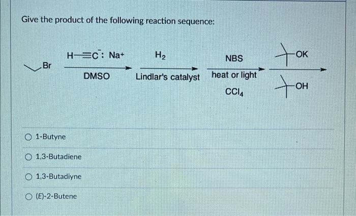 Give the product of the following reaction sequence:
H EC: Na+
H2
NBS
OK
Br
DMSO
Lindlar's catalyst
heat or light
to
OH
O 1-Butyne
O 1.3-Butadiene
O 1.3-Butadiyne
(E)-2-Butene
