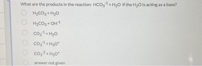 What are the products in the reaction: HCO,1+ H20 if the H20 is acting as a base?
O H2CO3+H20
H2CO3+ OH1
co,1+ H20
O co,1+ H3o*
O
co, 2+ H3o*
answer not given
