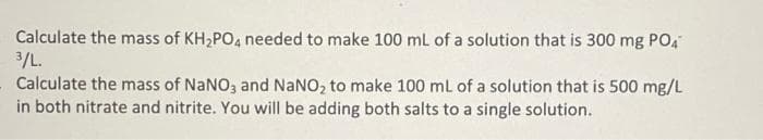 Calculate the mass of KH2PO, needed to make 100 mL of a solution that is 300 mg PO4
3/L.
Calculate the mass of NANO, and NaNO, to make 100 ml of a solution that is 500 mg/L
in both nitrate and nitrite. You will be adding both salts to a single solution.
