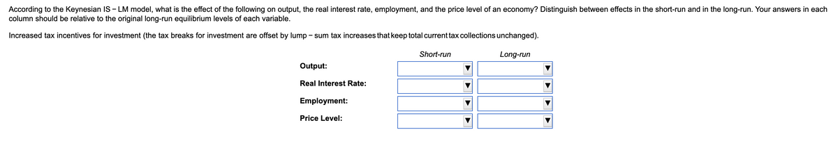 According to the Keynesian IS - LM model, what is the effect of the following on output, the real interest rate, employment, and the price level of an economy? Distinguish between effects in the short-run and in the long-run. Your answers in each
column should be relative to the original long-run equilibrium levels of each variable.
Increased tax incentives for investment (the tax breaks for investment are offset by lump – sum tax increases that keep total current tax collections unchanged).
Short-run
Long-run
Output:
Real Interest Rate:
Employment:
Price Level:
