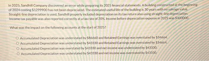 In 2025, Sandhill Company discovered an error while preparing its 2025 financial statements. A building constructed at the beginning
of 2024 costing $1299900 has not been depreciated. The estimated useful life of the building is 30 years with no salvage value.
Straight-line depreciation is used. Sandhill properly included depreciation on its tax return also using straight-line depreciation.
Income tax payable was also reported correctly at a tax rate of 20%. Income before depreciation expense in 2025 was $400000.
What was the impact on the following accounts at the start of 2025?
Accumulated Depreciation was understated by $86660 and Retained Earnings was overstated by $34664.
O Accumulated Depreciation was understated by $43330 and Retained Earnings was overstated by $34664.
O Accumulated Depreciation was overstated by $43330 and net income was understated by $43330.
O Accumulated Depreciation was understated by $43330 and net income was overstated by $43330.