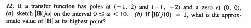 12. If a transfer function has poles at (-1, 2) and (-1, -2) and a zero at (0, 0),
(a) sketch H(jw on the interval 0 ≤w < 10. (b) If |H(j10)| = 1, what is the approx-
imate value of |H| at its highest point?