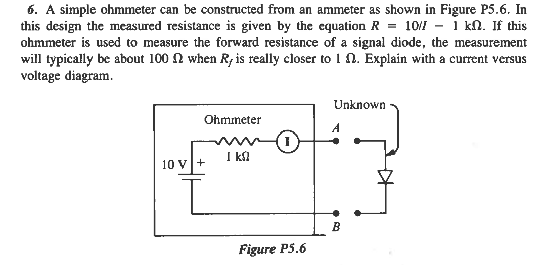 6. A simple ohmmeter can be constructed from an ammeter as shown in Figure P5.6. In
this design the measured resistance is given by the equation R 10/1 1 k2. If this
ohmmeter is used to measure the forward resistance of a signal diode, the measurement
will typically be about 100 2 when Ry is really closer to 1 2. Explain with a current versus
voltage diagram.
Ohmmeter
10 V +
I
1 ΚΩ
I
Figure P5.6
Unknown
A
B