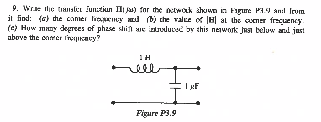 9. Write the transfer function H(jw) for the network shown in Figure P3.9 and from
it find: (a) the corner frequency and (b) the value of H at the corner frequency.
(c) How many degrees of phase shift are introduced by this network just below and just
above the corner frequency?
1 H
ell
Figure P3.9
1 μF