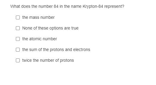 What does the number 84 in the name Krypton-84 represent?
the mass number
None of these options are true
the atomic number
the sum of the protons and electrons
O twice the number of protons
