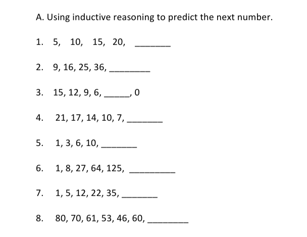 A. Using inductive reasoning to predict the next number.
1. 5, 10, 15, 20,
2. 9, 16, 25, 36,
3. 15, 12, 9, 6,
4.
21, 17, 14, 10, 7,
5.
1, 3, 6, 10,
6. 1, 8, 27, 64, 125,
1, 5, 12, 22, 35,
8. 80, 70, 61, 53, 46, 60, ,
