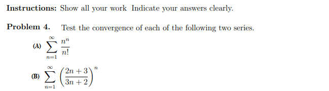 Instructions: Show all your work Indicate your answers clearly.
Problem 4. Test the convergence of each of the following two series.
n"
(A)
n!
n=1
2n +3
(B)
Зп + 2
