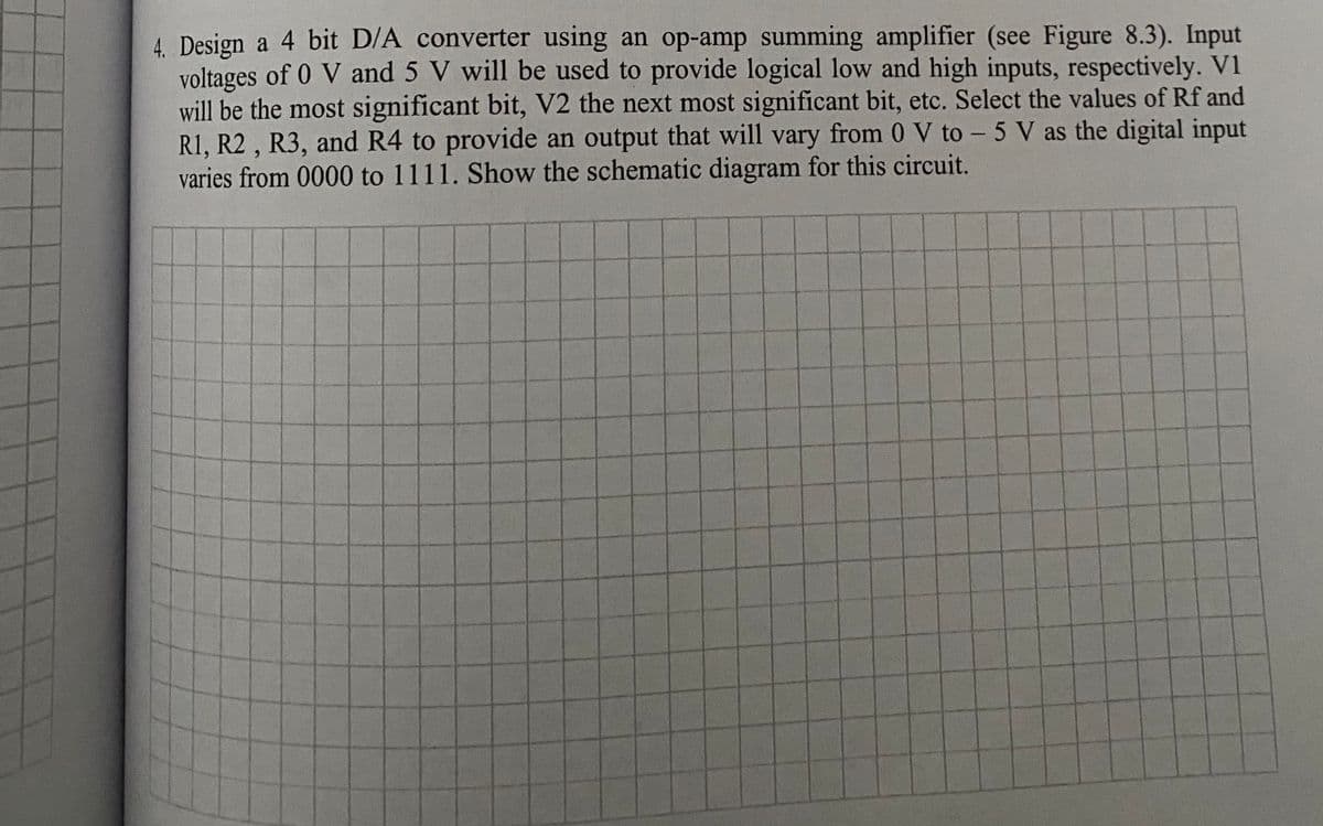 4. Design a 4 bit D/A converter using an op-amp summing amplifier (see Figure 8.3). Input
voltages of 0 V and 5 V will be used to provide logical low and high inputs, respectively. V1
will be the most significant bit, V2 the next most significant bit, etc. Select the values of Rf and
R1, R2 , R3, and R4 to provide an output that will vary from 0 V to - 5 V as the digital input
varies from 0000 to 1111. Show the schematic diagram for this circuit.
