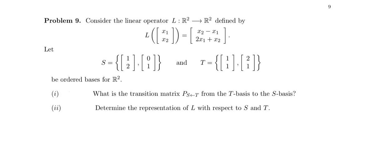 Problem 9. Consider the linear operator L: R2 R2 defined by
L
([22])-[
X2X1
2x1 + x2
Let
s={[ 2 ] - [8]}
S
and T =
-{[1] [2]}
be ordered bases for R2.
(i)
What is the transition matrix Ps-T from the T-basis to the S-basis?
(ii)
Determine the representation of L with respect to S and T.
9