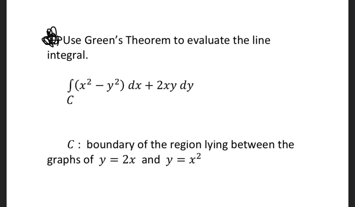 PUse Green's Theorem to evaluate the line
integral.
S(x2 – y?) dx + 2xy dy
C
C : boundary of the region lying between the
graphs of y = 2x and y = x²

