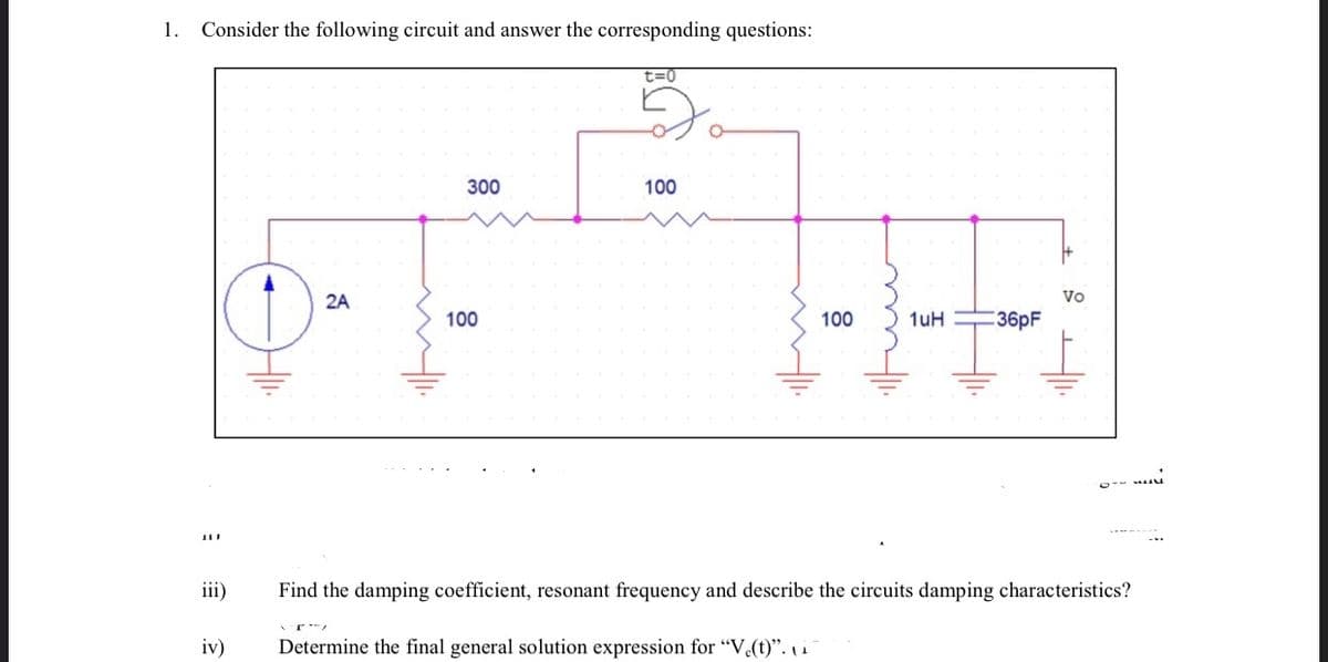 1.
Consider the following circuit and answer the corresponding questions:
t=0
300
100
2A
Vo
100
100
1uH
36pF
iii)
Find the damping coefficient, resonant frequency and describe the circuits damping characteristics?
iv)
Determine the final general solution expression for "V.(t)". i
