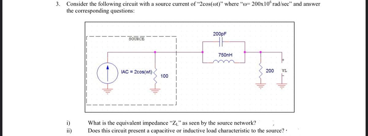 3. Consider the following circuit with a source current of "2cos(ot)" where "o= 200x10° rad/sec" and answer
the corresponding questions:
200pF
SOURCE
750nH
IAC = 2cos(wt)
200
VL
100
i)
What is the equivalent impedance "ZL" as seen by the source network?
Does this circuit present a capacitive or inductive load characteristic to the source? :
ii)
