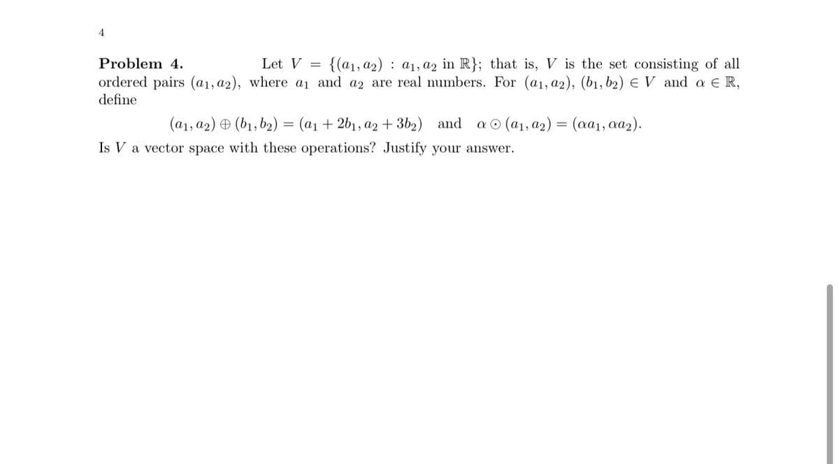 4
Problem 4.
Let V {(a1, a2) a₁, a2 in R}; that is, V is the set consisting of all
ordered pairs (a1, a2), where a₁ and a2 are real numbers. For (a1, a2), (b1,b2) EV and a ER,
define
(a1, a2)(b₁,b₂) = (a1 + 2b₁, a2 + 3b2) and a
(a₁, a2) = (aa₁, αa2).
Is V a vector space with these operations? Justify your answer.